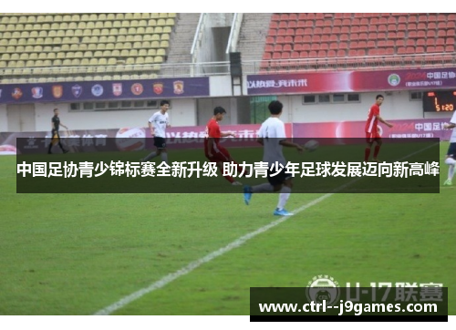中国足协青少锦标赛全新升级 助力青少年足球发展迈向新高峰 中国足协青少锦标赛全新升级 助力青少年足球发展迈向新高峰