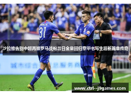 沙拉维告别中超再披罗马战袍昔日金童回归意甲书写生涯新篇章传奇 沙拉维告别中超再披罗马战袍昔日金童回归意甲书写生涯新篇章传奇