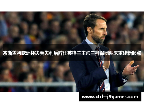 索斯盖特欧洲杯决赛失利后辞任英格兰主帅三狮军团迎来重建新起点 索斯盖特欧洲杯决赛失利后辞任英格兰主帅三狮军团迎来重建新起点